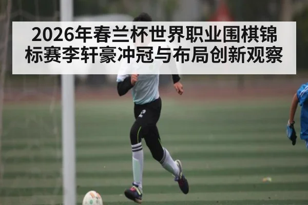 2026年春兰杯世界职业围棋锦标赛李轩豪冲冠与布局创新观察