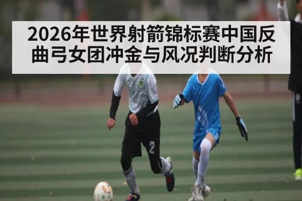 2026年世界射箭锦标赛中国反曲弓女团冲金与风况判断分析